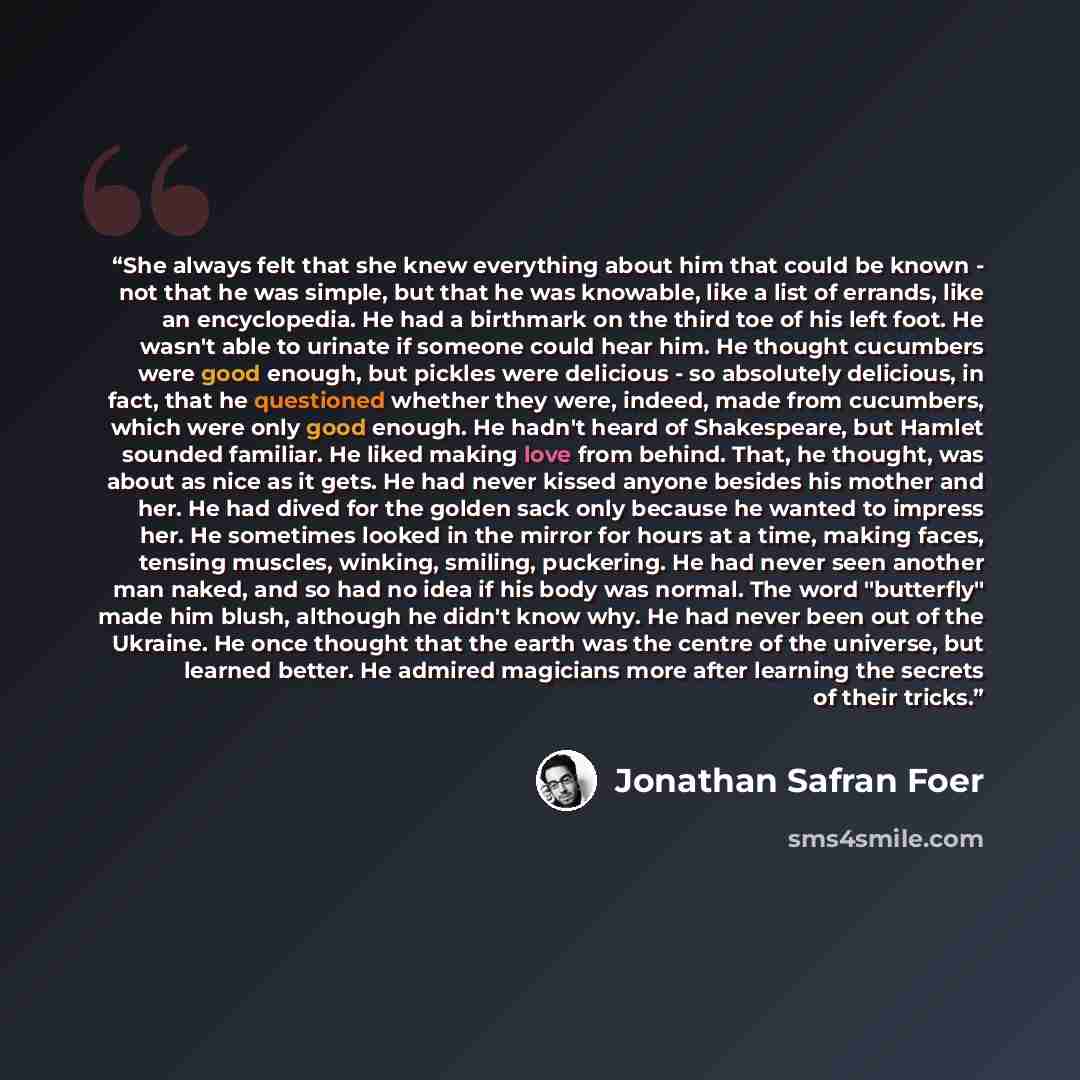 “She always felt that she knew everything about him that could be known - not that he was simple, but that he was knowable, like a list of errands, like an encyclopedia. He had a birthmark on the third toe of his left foot. He wasn't able to urinate if someone could hear him. He thought cucumbers…” quote by Jonathan Safran Foer