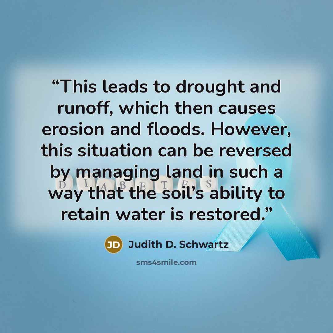 “This leads to drought and runoff, which then causes erosion and floods. However, this situation can be reversed by managing land in such a way that the soil’s ability to retain water is restored.” quote by Judith D. Schwartz