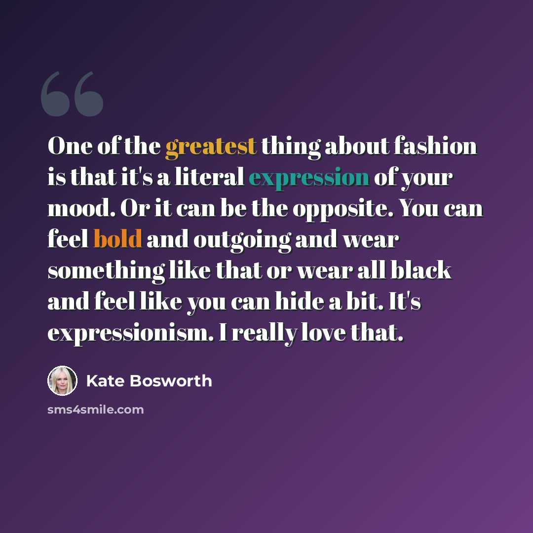 “One of the greatest thing about fashion is that it's a literal expression of your mood. Or it can be the opposite. You can feel bold and outgoing and wear something like that or wear all black and feel like you can hide a bit. It's expressionism. I really love that.” quote by Kate Bosworth