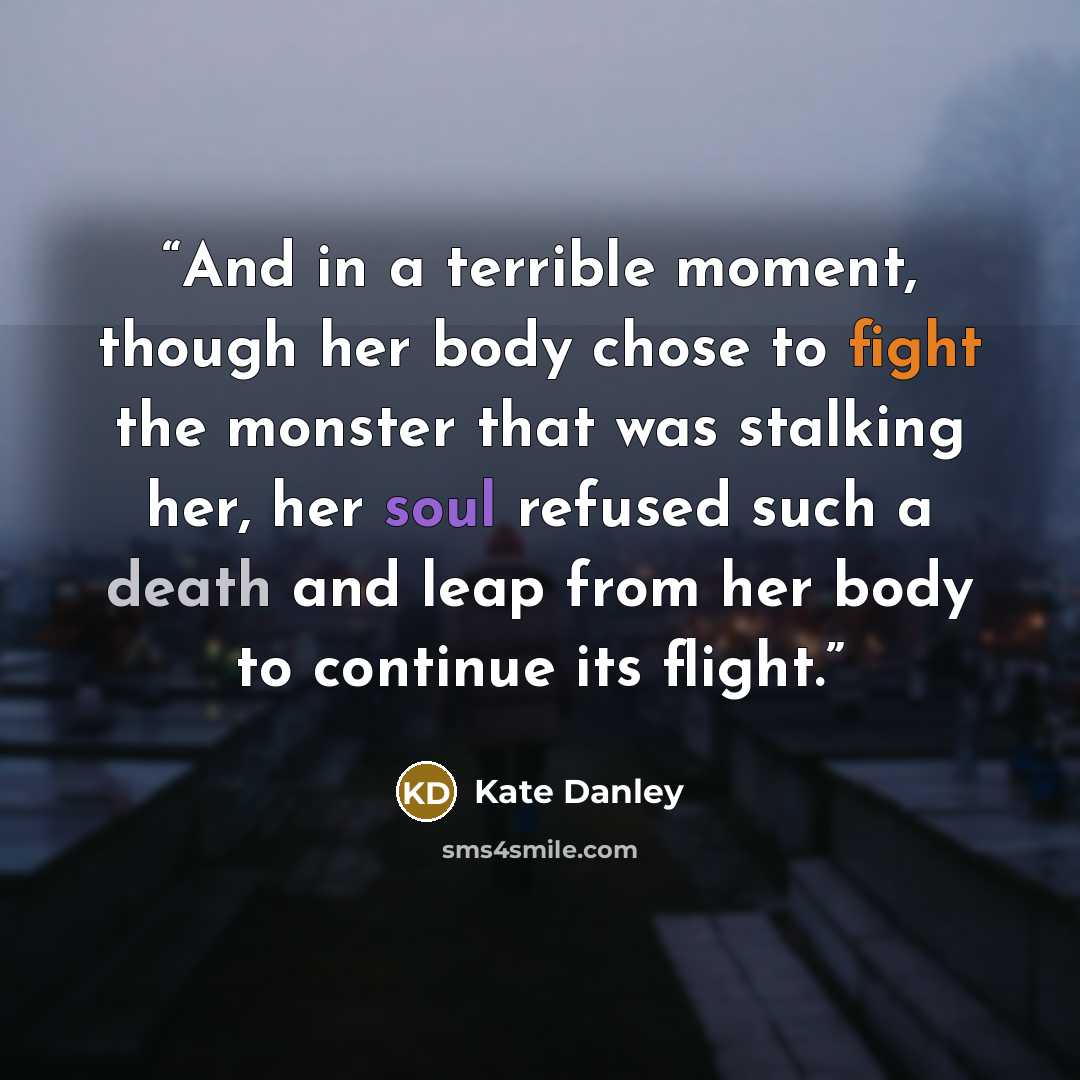 “And in a terrible moment, though her body chose to fight the monster that was stalking her, her soul refused such a death and leap from her body to continue its flight.” quote by Kate Danley