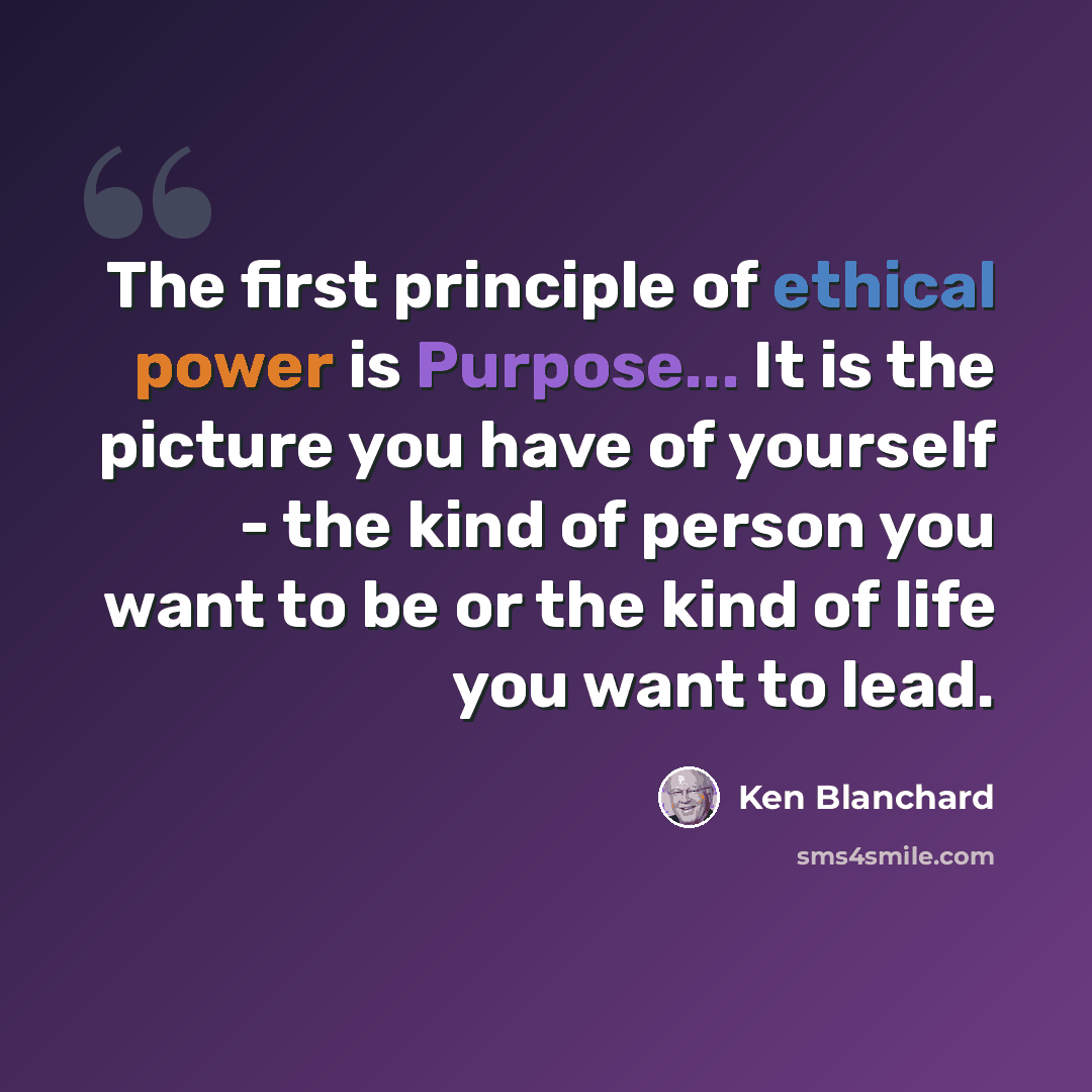 “The first principle of ethical power is Purpose... It is the picture you have of yourself - the kind of person you want to be or the kind of life you want to lead.” quote by Ken Blanchard