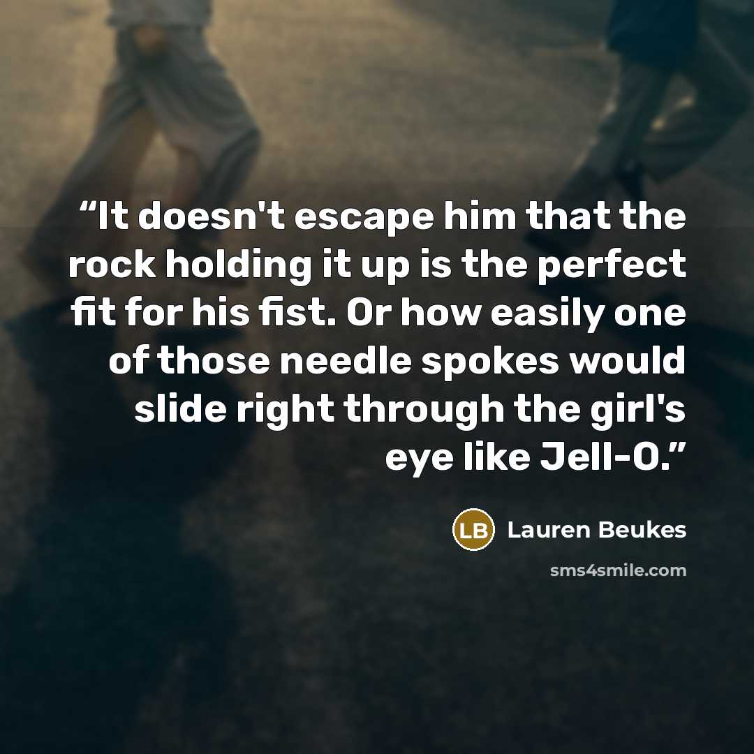 “It doesn't escape him that the rock holding it up is the perfect fit for his fist. Or how easily one of those needle spokes would slide right through the girl's eye like Jell-O.” quote by Lauren Beukes