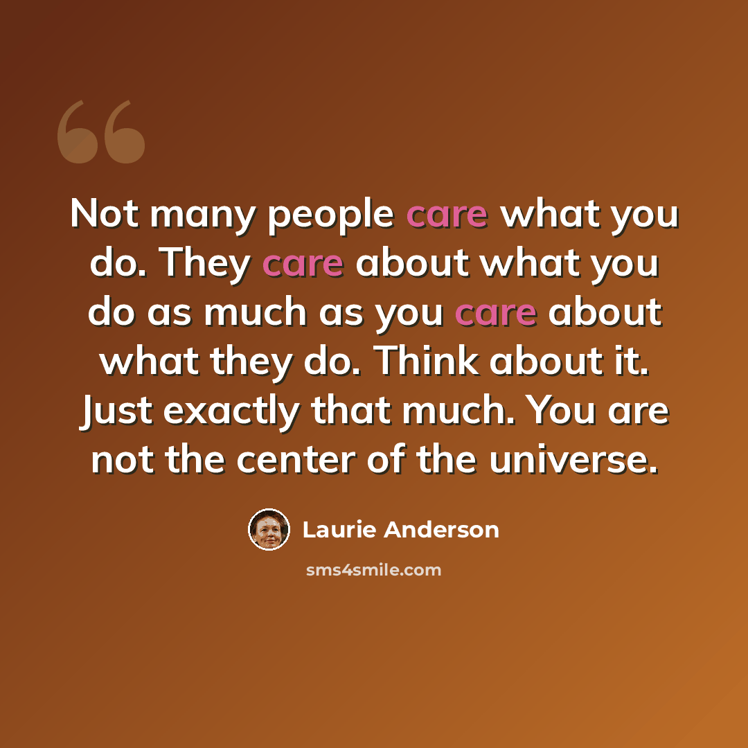 “Not many people care what you do. They care about what you do as much as you care about what they do. Think about it. Just exactly that much. You are not the center of the universe.” quote by Laurie Anderson