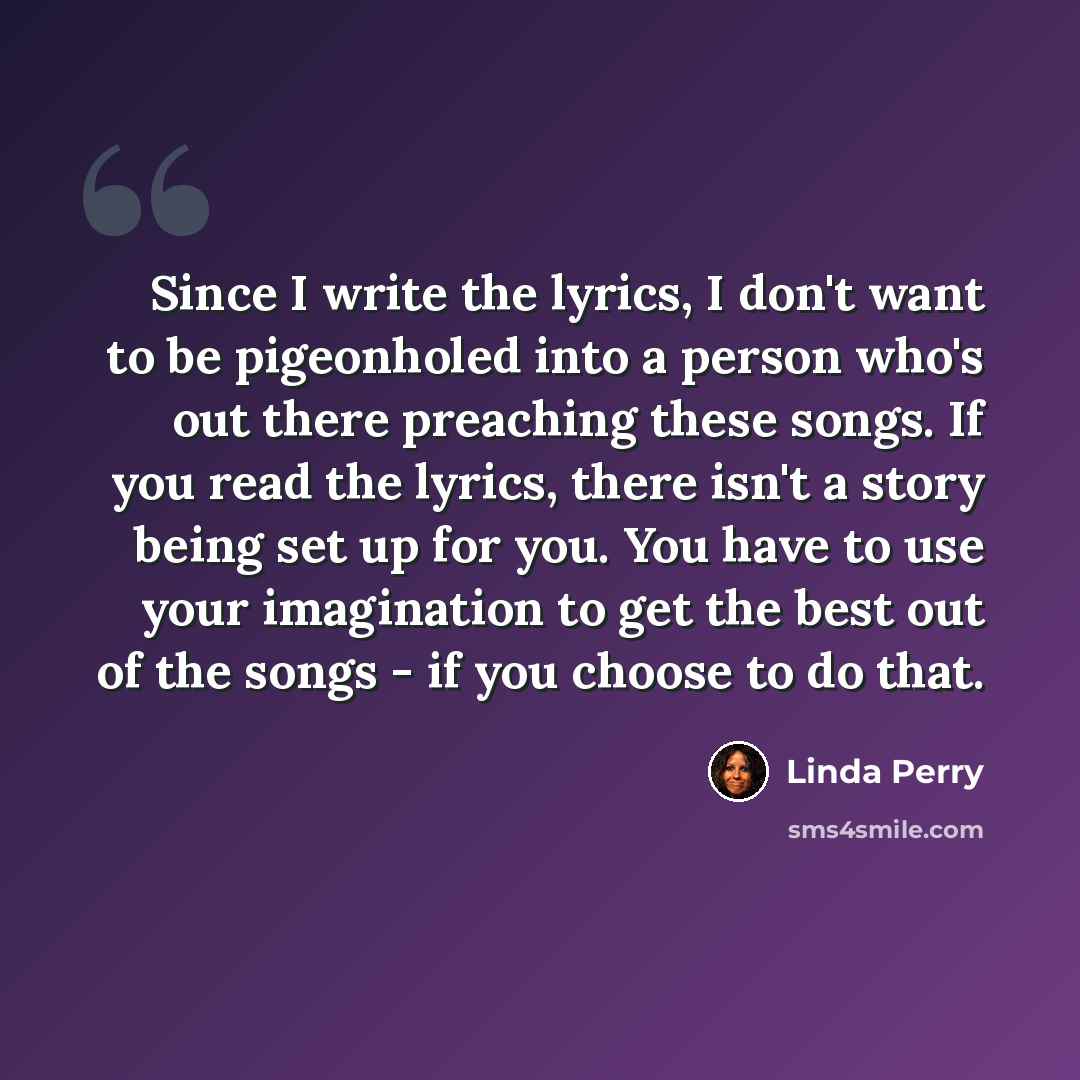 “Since I write the lyrics, I don't want to be pigeonholed into a person who's out there preaching these songs. If you read the lyrics, there isn't a story being set up for you. You have to use your imagination to get the best out of the songs - if you choose to do that.” quote by Linda Perry