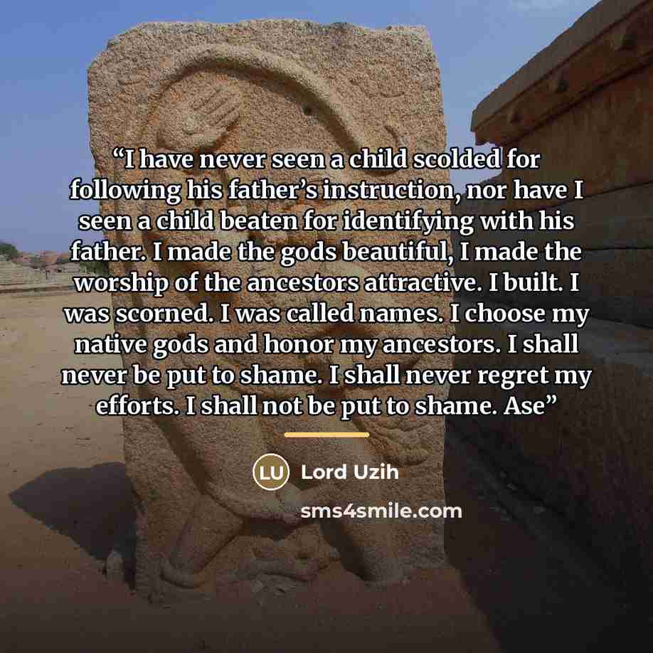 “I have never seen a child scolded for following his father’s instruction, nor have I seen a child beaten for identifying with his father. I made the gods beautiful, I made the worship of the ancestors attractive. I built. I was scorned. I was called names. I choose my native gods and honor my…” quote by Lord Uzih