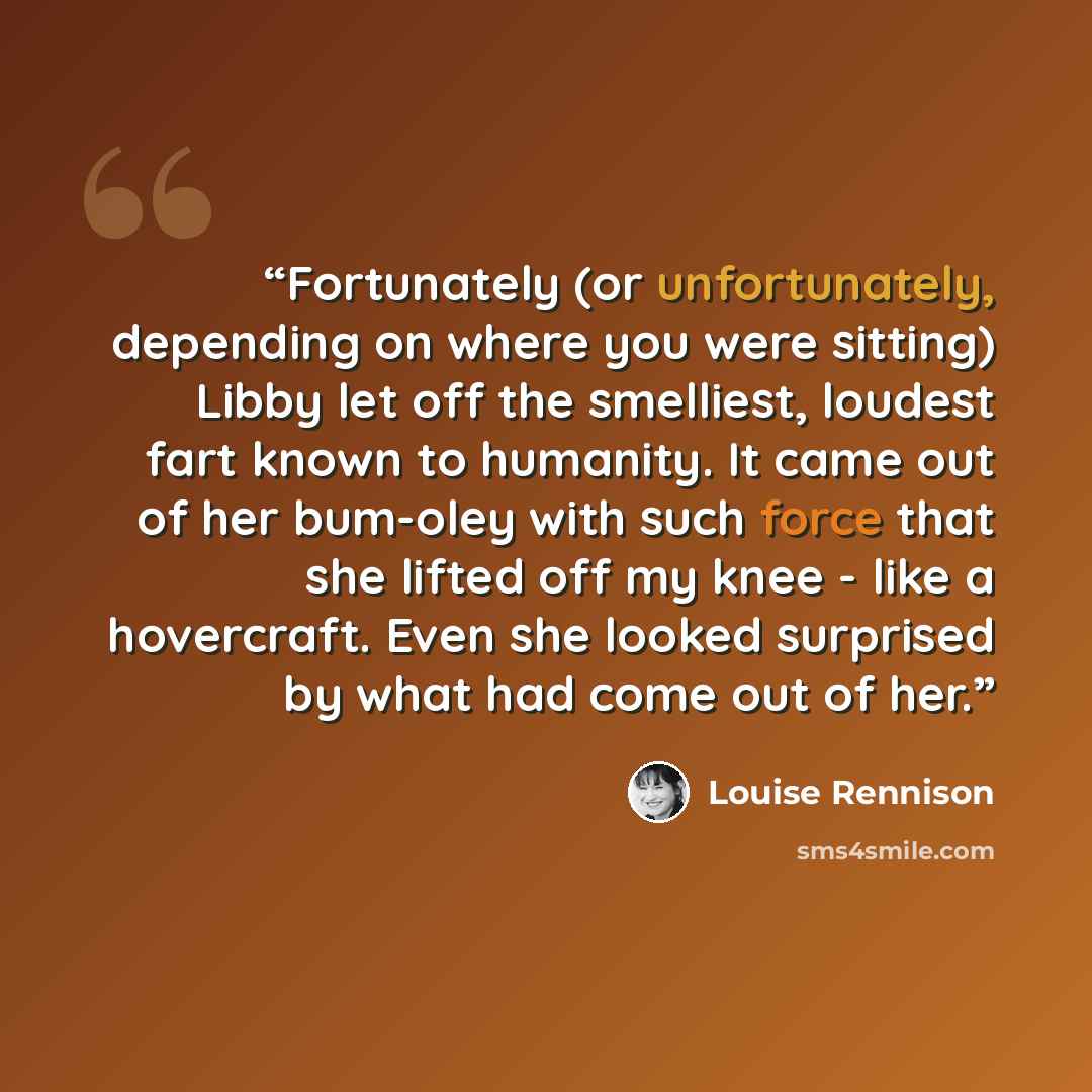 “Fortunately (or unfortunately, depending on where you were sitting) Libby let off the smelliest, loudest fart known to humanity. It came out of her bum-oley with such force that she lifted off my knee - like a hovercraft. Even she looked surprised by what had come out of her.” quote by Louise Rennison
