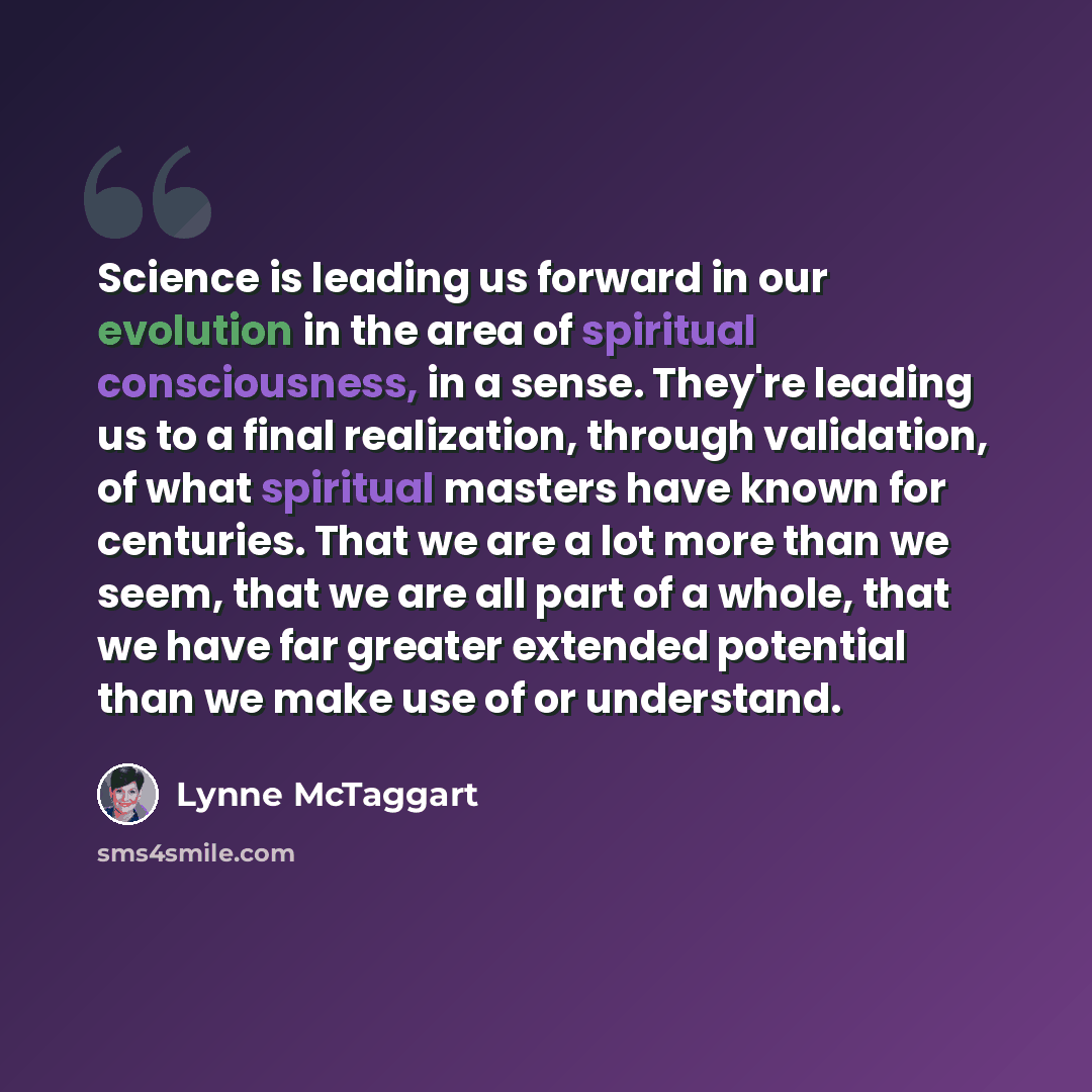 “Science is leading us forward in our evolution in the area of spiritual consciousness, in a sense. They're leading us to a final realization, through validation, of what spiritual masters have known for centuries. That we are a lot more than we seem, that we are all part of a whole, that we have…” quote by Lynne McTaggart