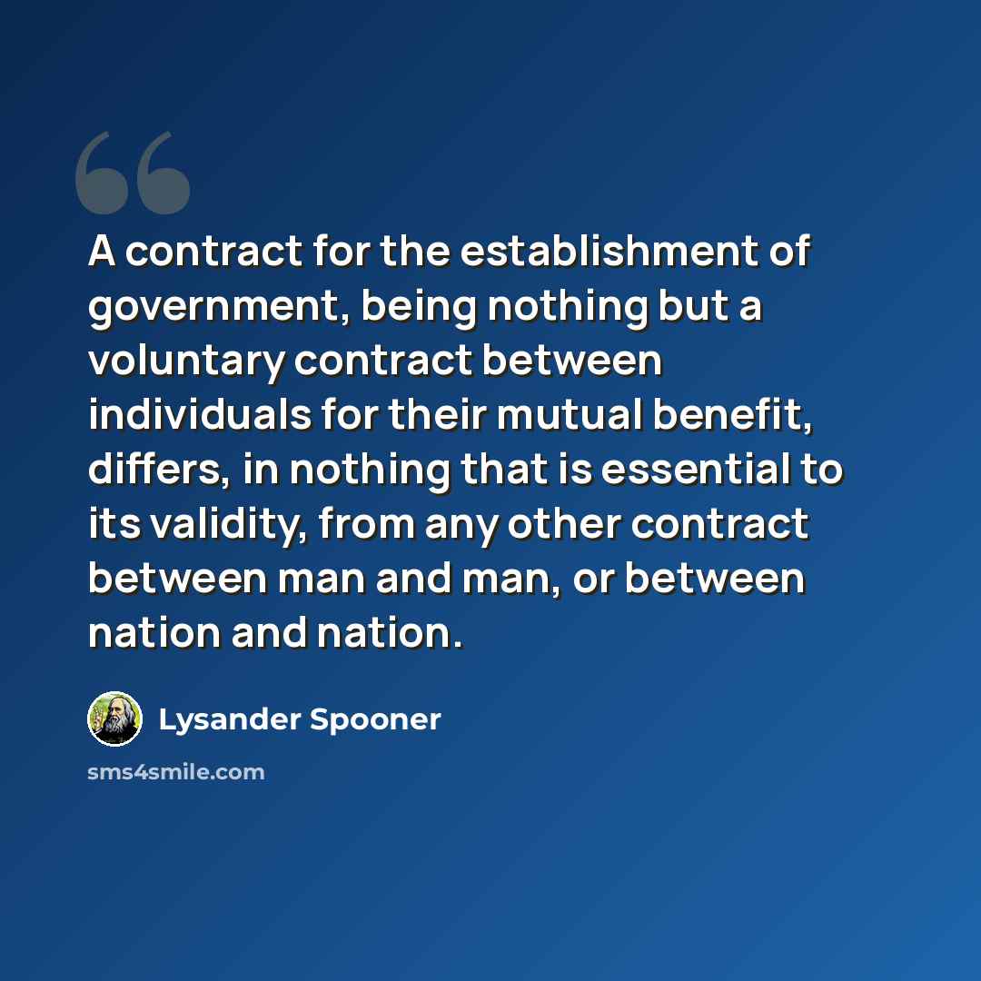 “A contract for the establishment of government, being nothing but a voluntary contract between individuals for their mutual benefit, differs, in nothing that is essential to its validity, from any other contract between man and man, or between nation and nation.” quote by Lysander Spooner