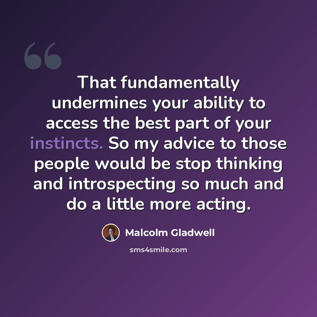“That fundamentally undermines your ability to access the best part of your instincts. So my advice to those people would be stop thinking and introspecting so much and do a little more acting.” quote by Malcolm Gladwell