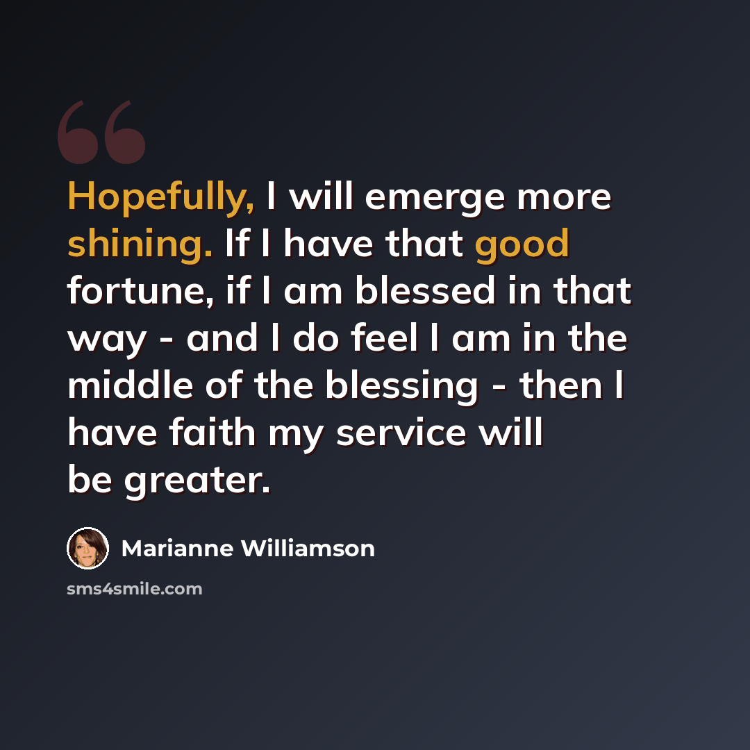 “Hopefully, I will emerge more shining. If I have that good fortune, if I am blessed in that way - and I do feel I am in the middle of the blessing - then I have faith my service will be greater.” quote by Marianne Williamson