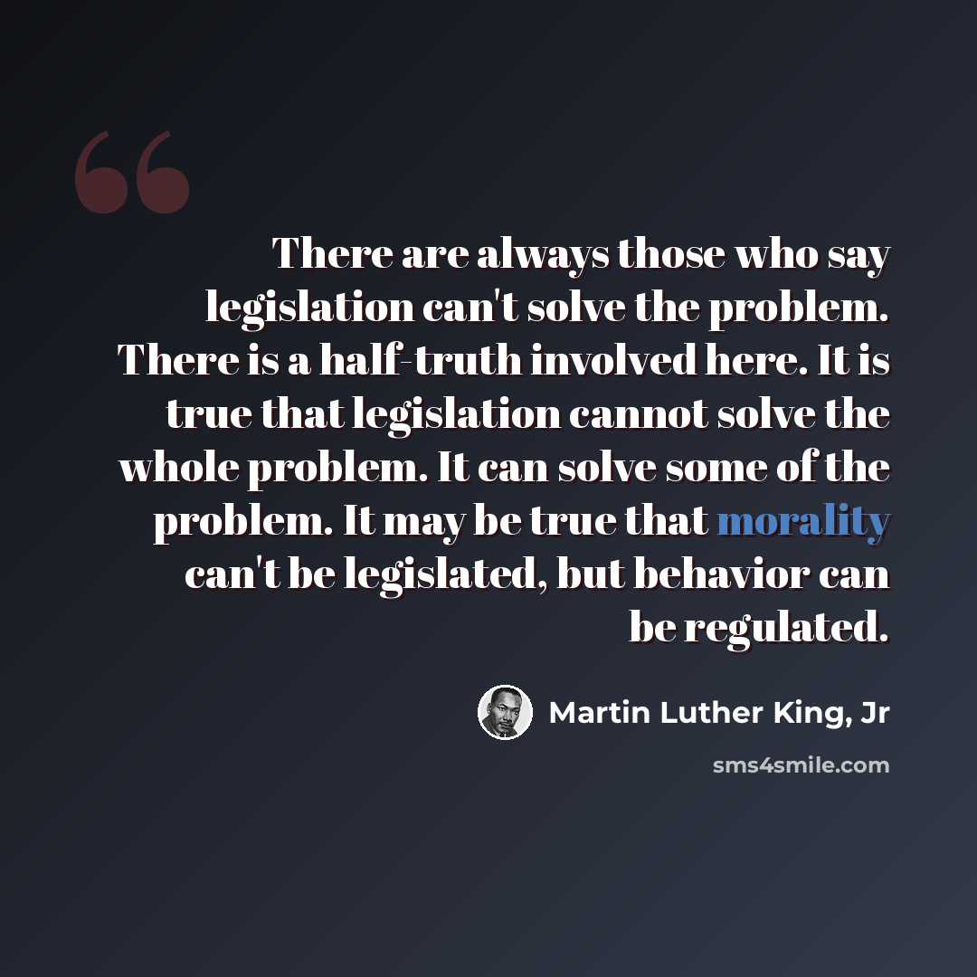 “There are always those who say legislation can't solve the problem. There is a half-truth involved here. It is true that legislation cannot solve the whole problem. It can solve some of the problem. It may be true that morality can't be legislated, but behavior can be regulated.” quote by Martin Luther King, Jr