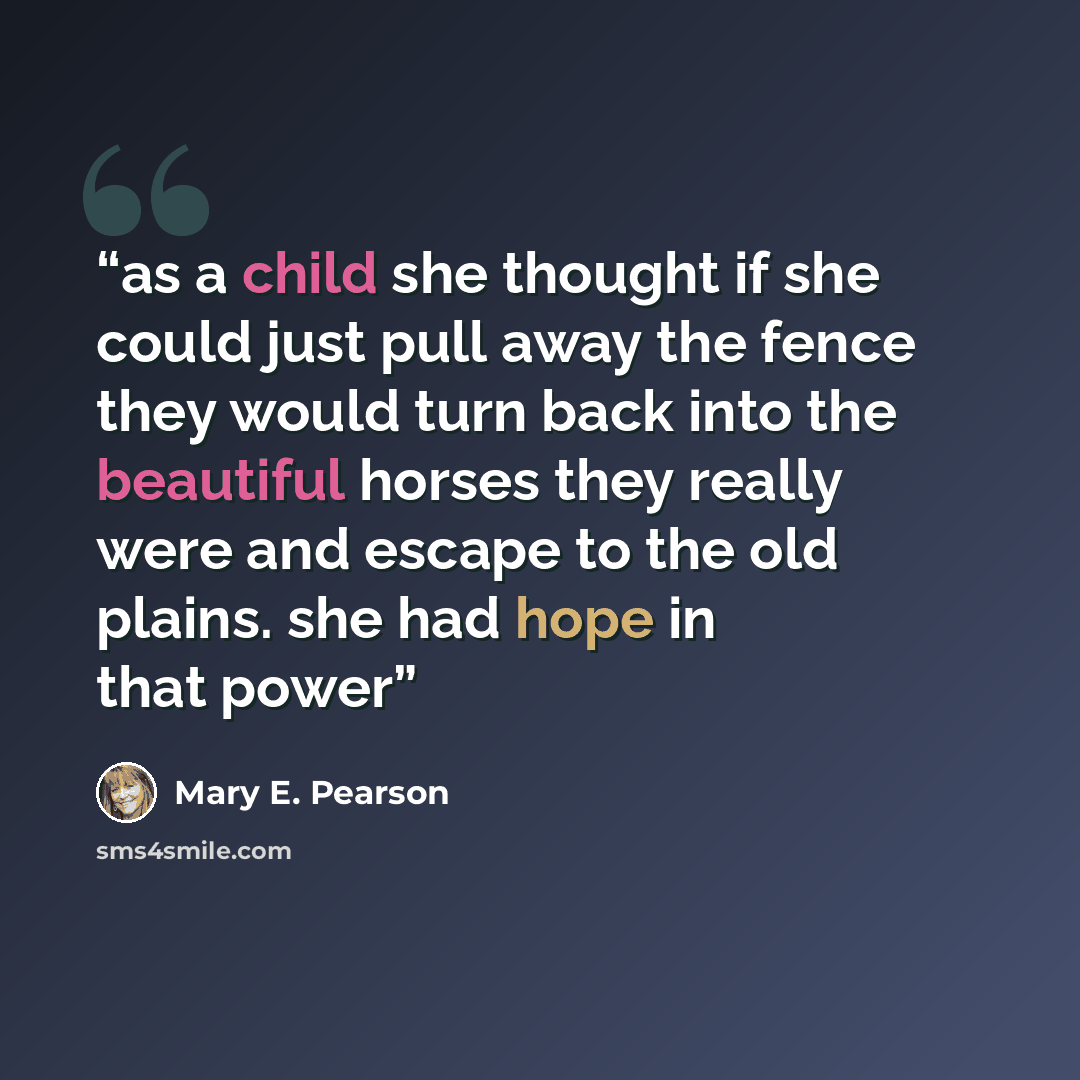 “as a child she thought if she could just pull away the fence they would turn back into the beautiful horses they really were and escape to the old plains. she had hope in that power” quote by Mary E. Pearson