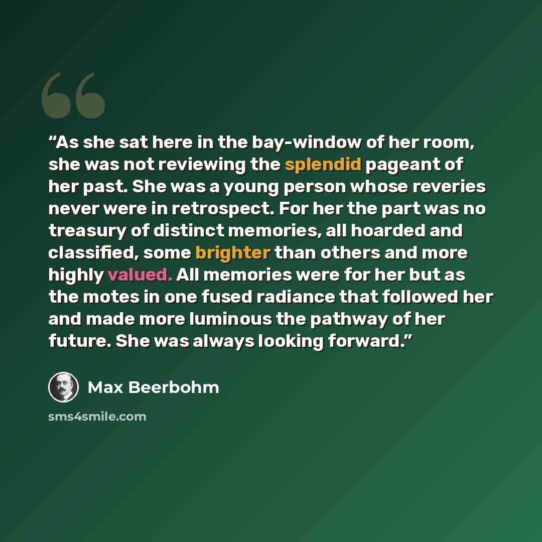 “As she sat here in the bay-window of her room, she was not reviewing the splendid pageant of her past. She was a young person whose reveries never were in retrospect. For her the part was no treasury of distinct memories, all hoarded and classified, some brighter than others and more highly…” quote by Max Beerbohm