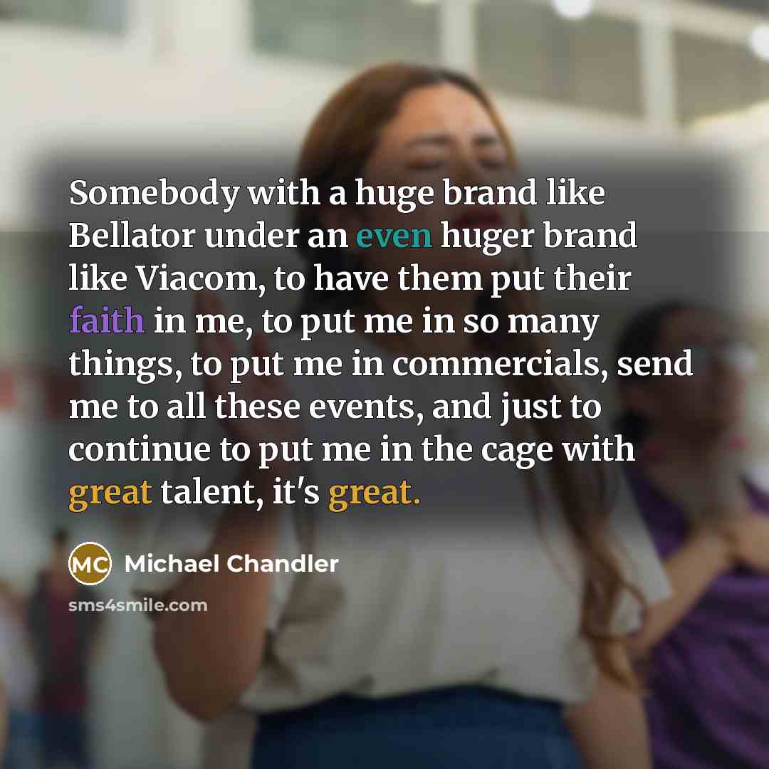 “Somebody with a huge brand like Bellator under an even huger brand like Viacom, to have them put their faith in me, to put me in so many things, to put me in commercials, send me to all these events, and just to continue to put me in the cage with great talent, it's great.” quote by Michael Chandler