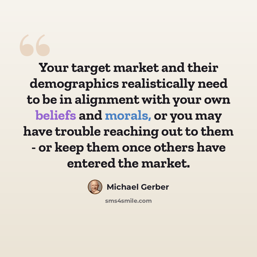 “Your target market and their demographics realistically need to be in alignment with your own beliefs and morals, or you may have trouble reaching out to them - or keep them once others have entered the market.” quote by Michael Gerber