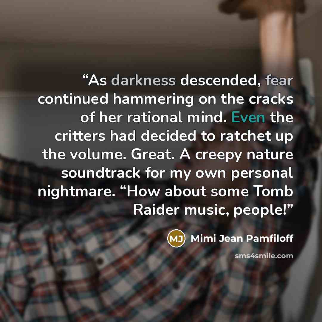 “As darkness descended, fear continued hammering on the cracks of her rational mind. Even the critters had decided to ratchet up the volume. Great. A creepy nature soundtrack for my own personal nightmare. “How about some Tomb Raider music, people!” quote by Mimi Jean Pamfiloff