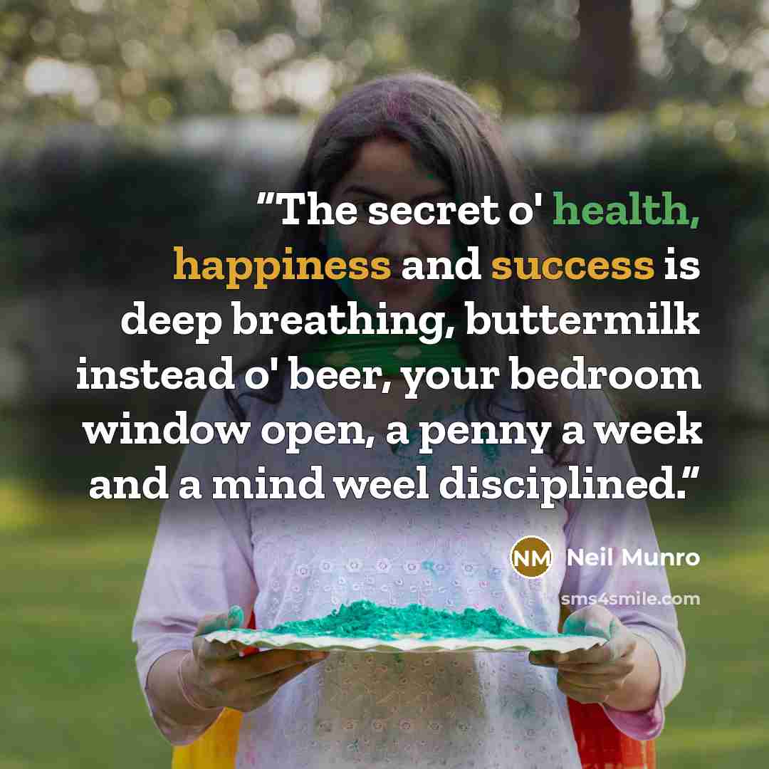 “The secret o' health, happiness and success is deep breathing, buttermilk instead o' beer, your bedroom window open, a penny a week and a mind weel disciplined.” quote by Neil Munro