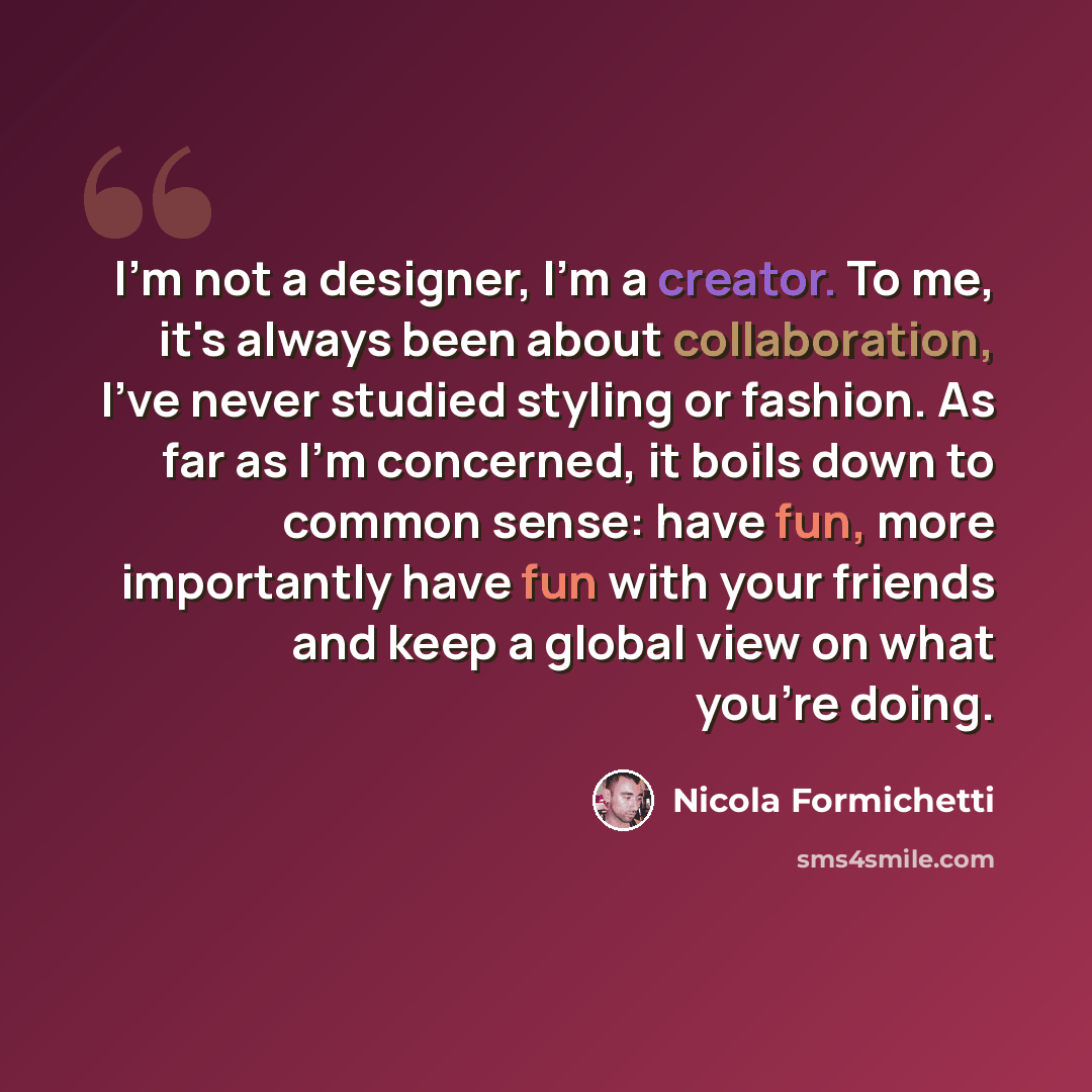 “I'm not a designer, I'm a creator. To me, it's always been about collaboration, I've never studied styling or fashion. As far as I'm concerned, it boils down to common sense: have fun, more importantly have fun with your friends and keep a global view on what you're doing.” quote by Nicola Formichetti