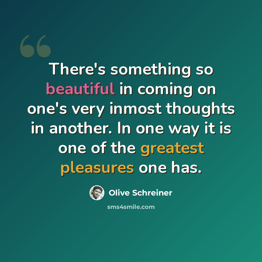 “There's something so beautiful in coming on one's very inmost thoughts in another. In one way it is one of the greatest pleasures one has.” quote by Olive Schreiner
