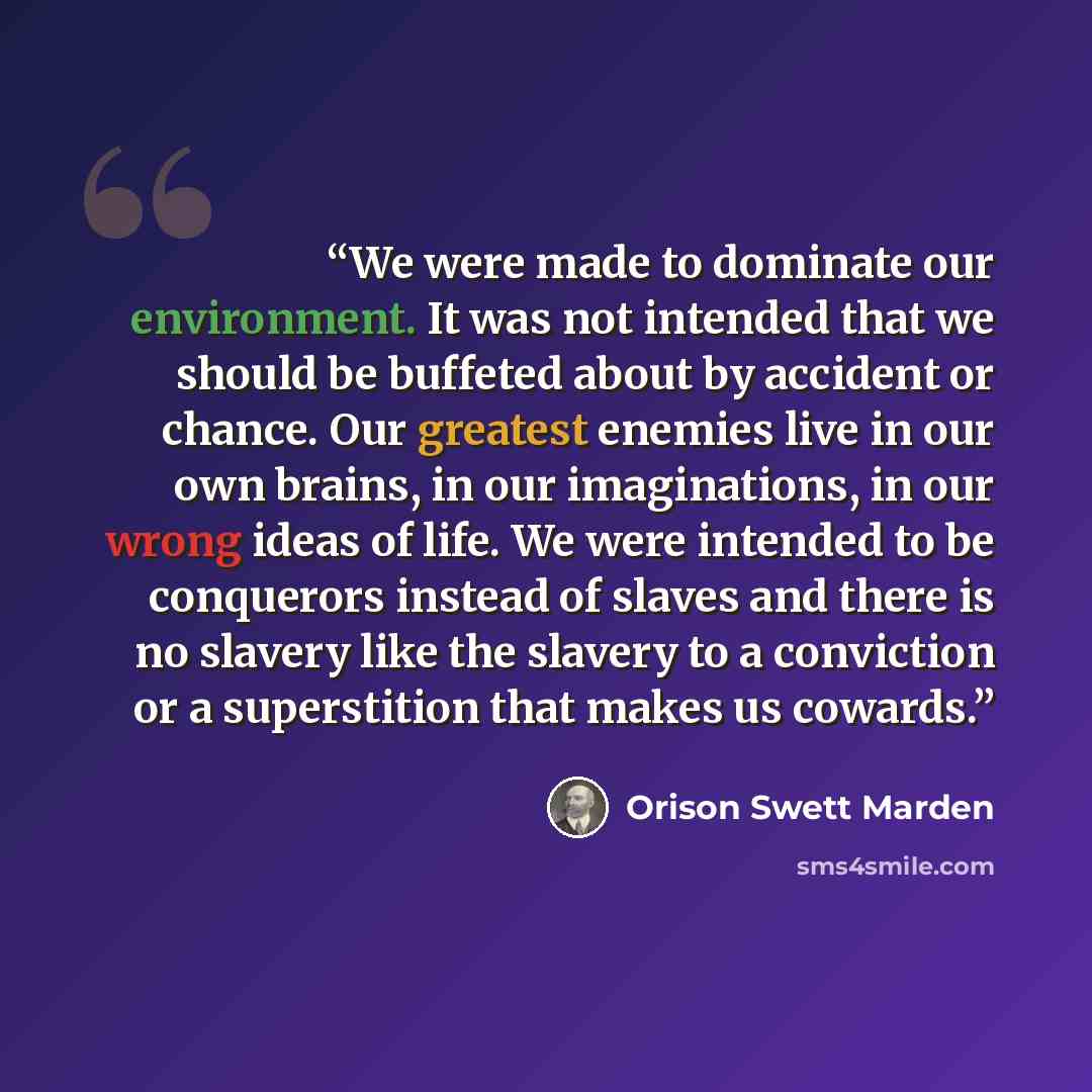 “We were made to dominate our environment. It was not intended that we should be buffeted about by accident or chance. Our greatest enemies live in our own brains, in our imaginations, in our wrong ideas of life. We were intended to be conquerors instead of slaves and there is no slavery like the…” quote by Orison Swett Marden
