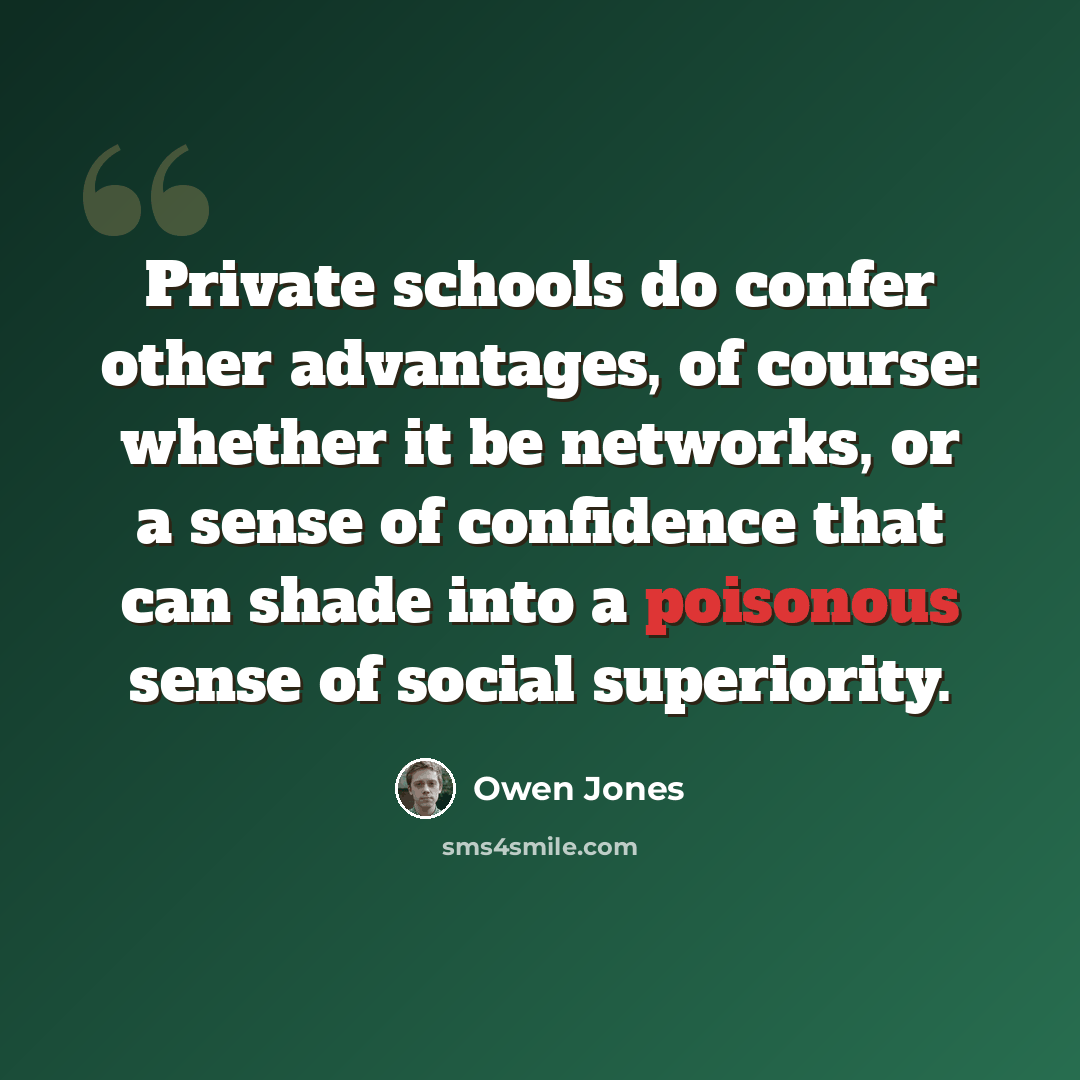 “Private schools do confer other advantages, of course: whether it be networks, or a sense of confidence that can shade into a poisonous sense of social superiority.” quote by Owen Jones