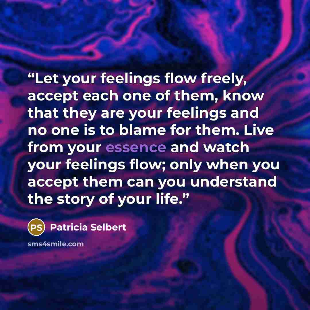“Let your feelings flow freely, accept each one of them, know that they are your feelings and no one is to blame for them. Live from your essence and watch your feelings flow; only when you accept them can you understand the story of your life.” quote by Patricia Selbert
