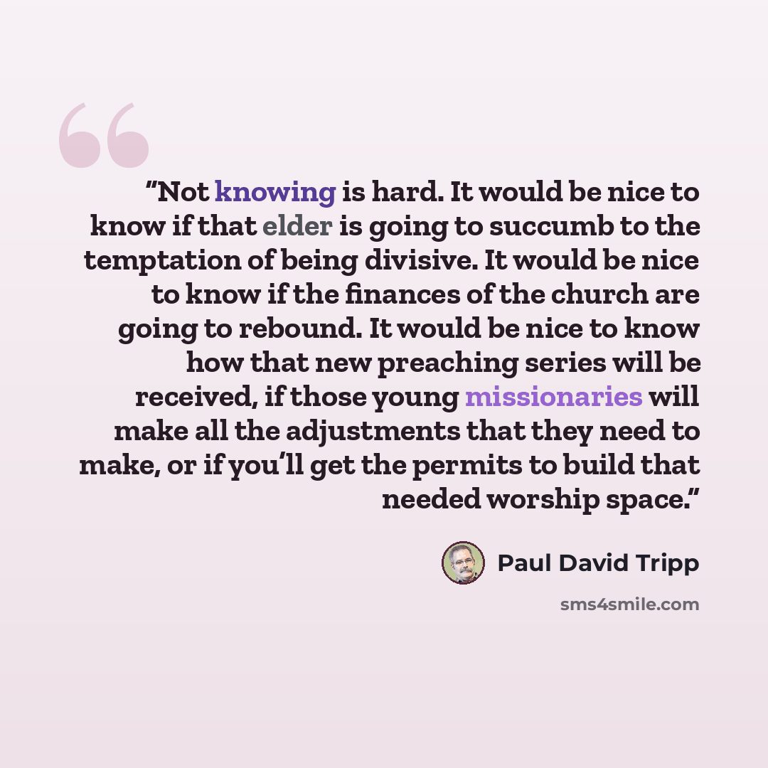 “Not knowing is hard. It would be nice to know if that elder is going to succumb to the temptation of being divisive. It would be nice to know if the finances of the church are going to rebound. It would be nice to know how that new preaching series will be received, if those young missionaries…” quote by Paul David Tripp