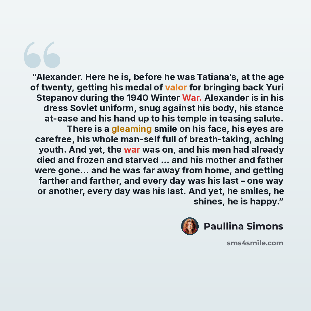 “Alexander. Here he is, before he was Tatiana’s, at the age of twenty, getting his medal of valor for bringing back Yuri Stepanov during the 1940 Winter War. Alexander is in his dress Soviet uniform, snug against his body, his stance at-ease and his hand up to his temple in teasing salute. There is…” quote by Paullina Simons