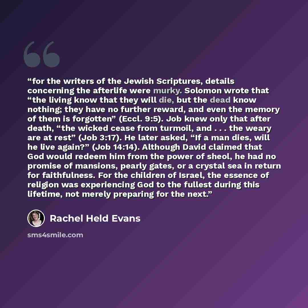“for the writers of the Jewish Scriptures, details concerning the afterlife were murky. Solomon wrote that “the living know that they will die, but the dead know nothing; they have no further reward, and even the memory of them is forgotten” (Eccl. 9:5). Job knew only that after death, “the wicked…” quote by Rachel Held Evans