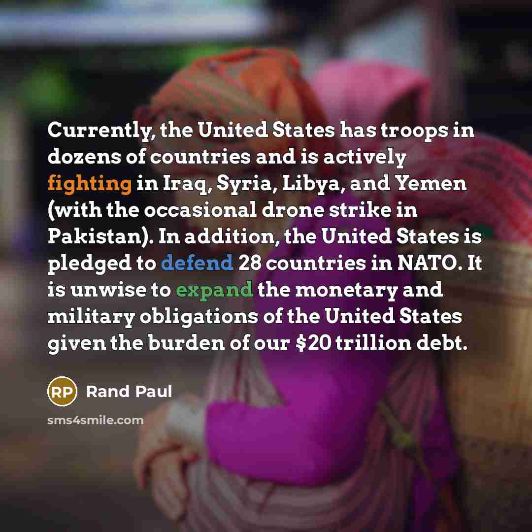 “Currently, the United States has troops in dozens of countries and is actively fighting in Iraq, Syria, Libya, and Yemen (with the occasional drone strike in Pakistan). In addition, the United States is pledged to defend 28 countries in NATO. It is unwise to expand the monetary and military…” quote by Rand Paul