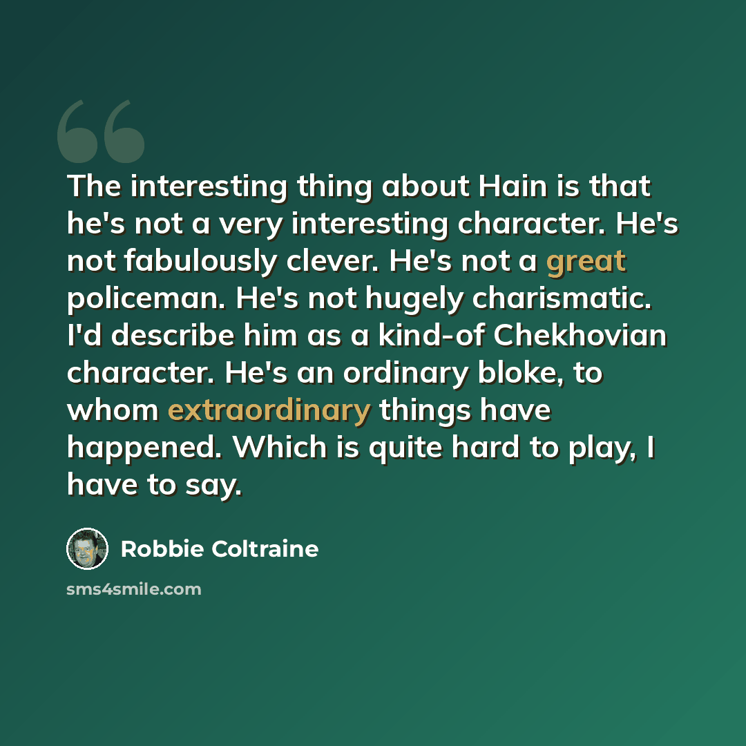 “The interesting thing about Hain is that he's not a very interesting character. He's not fabulously clever. He's not a great policeman. He's not hugely charismatic. I'd describe him as a kind-of Chekhovian character. He's an ordinary bloke, to whom extraordinary things have happened. Which is…” quote by Robbie Coltraine