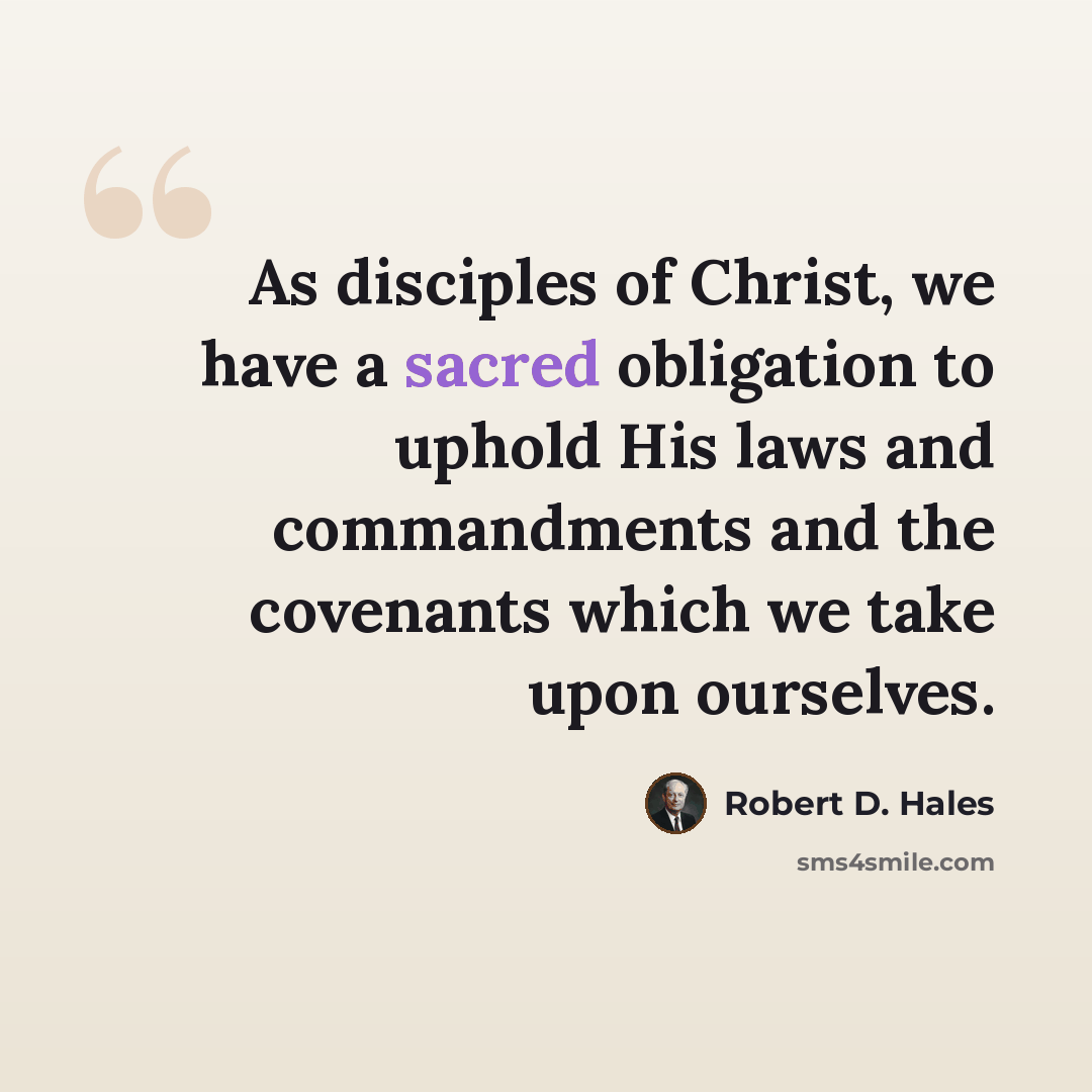 “As disciples of Christ, we have a sacred obligation to uphold His laws and commandments and the covenants which we take upon ourselves.” quote by Robert D. Hales