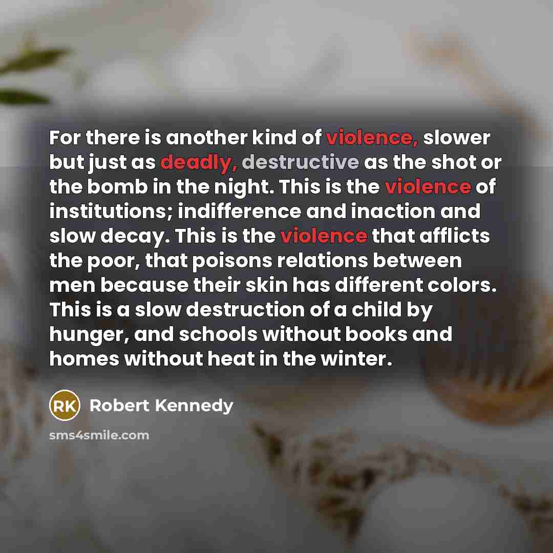“For there is another kind of violence, slower but just as deadly, destructive as the shot or the bomb in the night. This is the violence of institutions; indifference and inaction and slow decay. This is the violence that afflicts the poor, that poisons relations between men because their skin has…” quote by Robert Kennedy