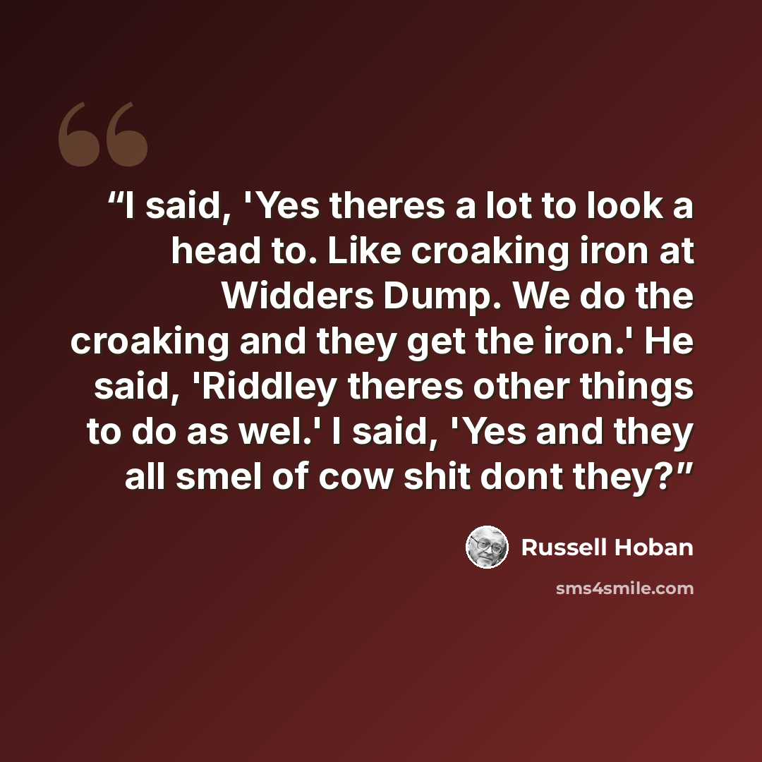 “I said, 'Yes theres a lot to look a head to. Like croaking iron at Widders Dump. We do the croaking and they get the iron.' He said, 'Riddley theres other things to do as wel.' I said, 'Yes and they all smel of cow shit dont they?” quote by Russell Hoban