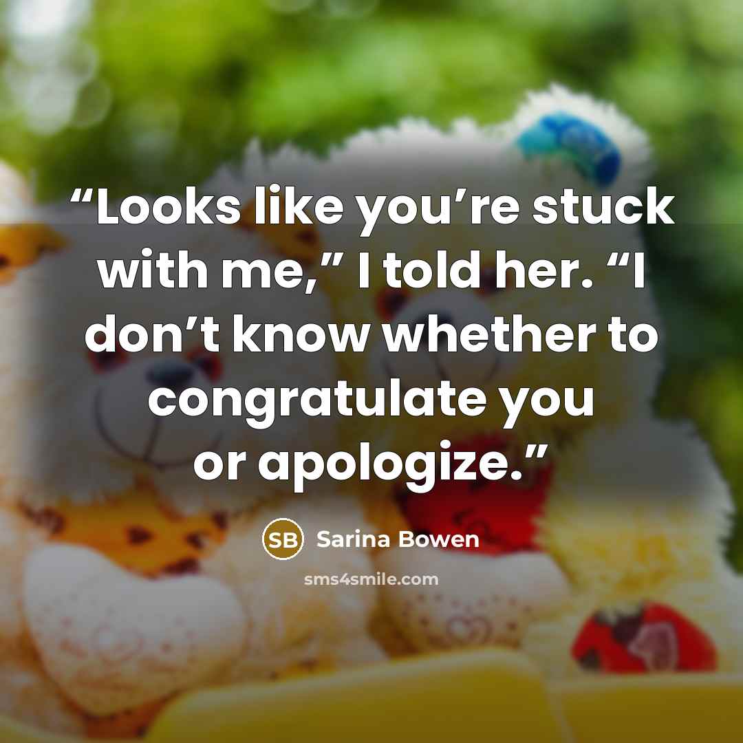 “Looks like you’re stuck with me,” I told her. “I don’t know whether to congratulate you or apologize.” quote by Sarina Bowen
