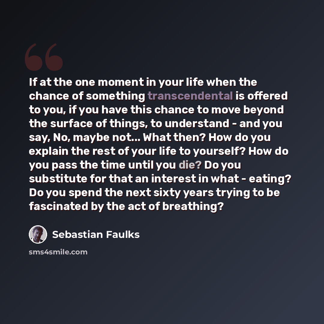 “If at the one moment in your life when the chance of something transcendental is offered to you, if you have this chance to move beyond the surface of things, to understand - and you say, No, maybe not... What then? How do you explain the rest of your life to yourself? How do you pass the time…” quote by Sebastian Faulks