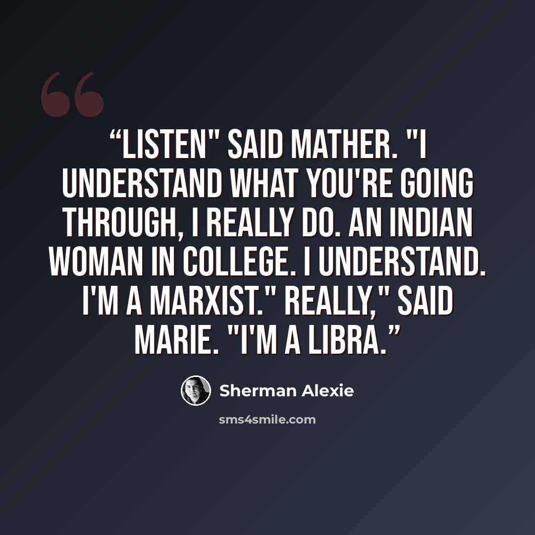 “Listen" said Mather. "I understand what you're going through, I really do. An Indian woman in college. I understand. I'm a Marxist." Really," said Marie. "I'm a Libra.” quote by Sherman Alexie