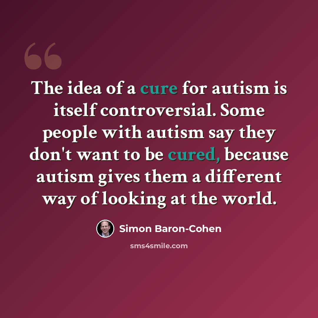 “The idea of a cure for autism is itself controversial. Some people with autism say they don't want to be cured, because autism gives them a different way of looking at the world.” quote by Simon Baron-Cohen