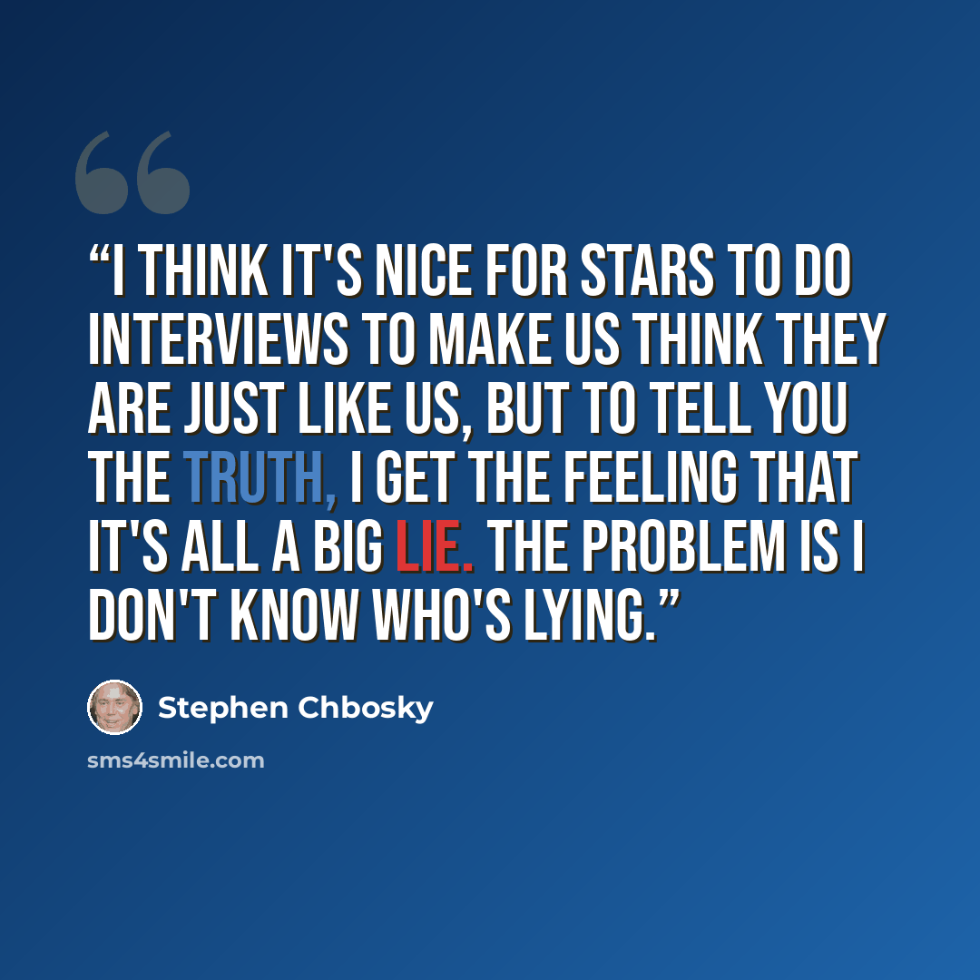 “I think it's nice for stars to do interviews to make us think they are just like us, but to tell you the truth, I get the feeling that it's all a big lie. The problem is I don't know who's lying.” quote by Stephen Chbosky
