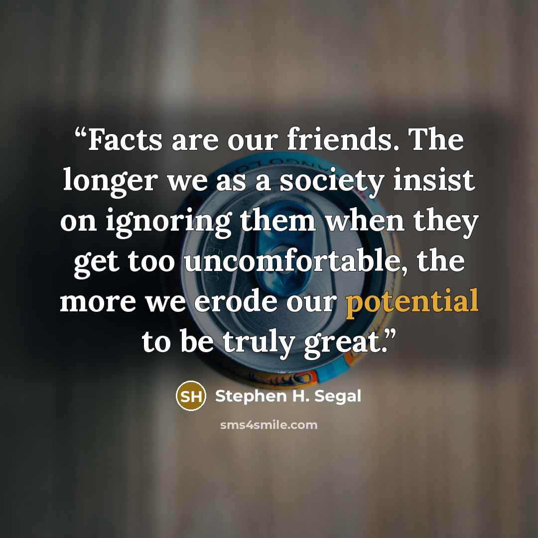 “Facts are our friends. The longer we as a society insist on ignoring them when they get too uncomfortable, the more we erode our potential to be truly great.” quote by Stephen H. Segal