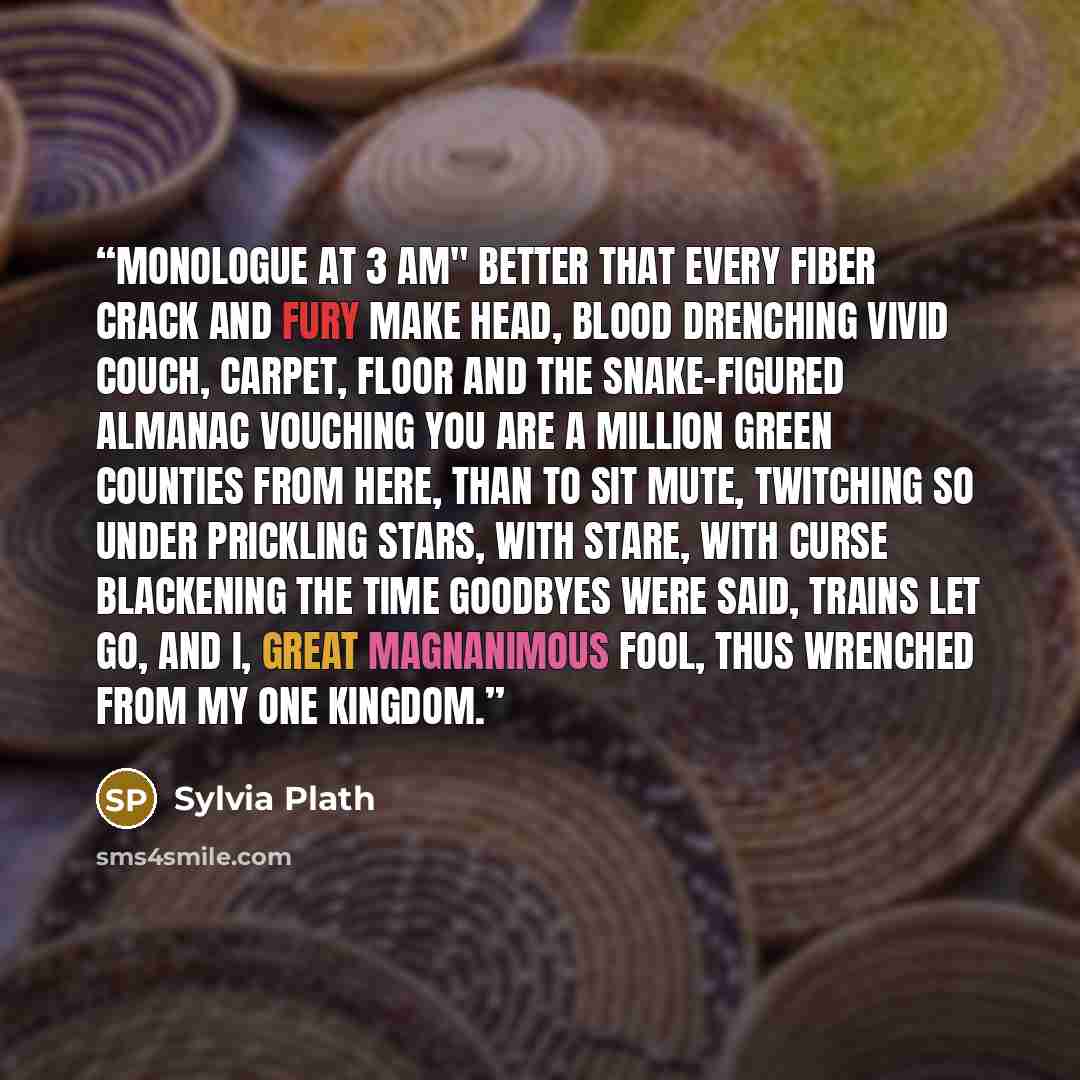 “Monologue At 3 AM" Better that every fiber crack and fury make head, blood drenching vivid couch, carpet, floor and the snake-figured almanac vouching you are a million green counties from here, than to sit mute, twitching so under prickling stars, with stare, with curse blackening the time…” quote by Sylvia Plath