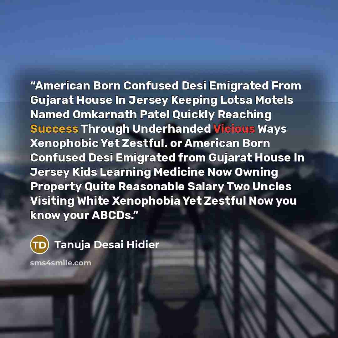 “American Born Confused Desi Emigrated From Gujarat House In Jersey Keeping Lotsa Motels Named Omkarnath Patel Quickly Reaching Success Through Underhanded Vicious Ways Xenophobic Yet Zestful. or American Born Confused Desi Emigrated from Gujarat House In Jersey Kids Learning Medicine Now Owning…” quote by Tanuja Desai Hidier