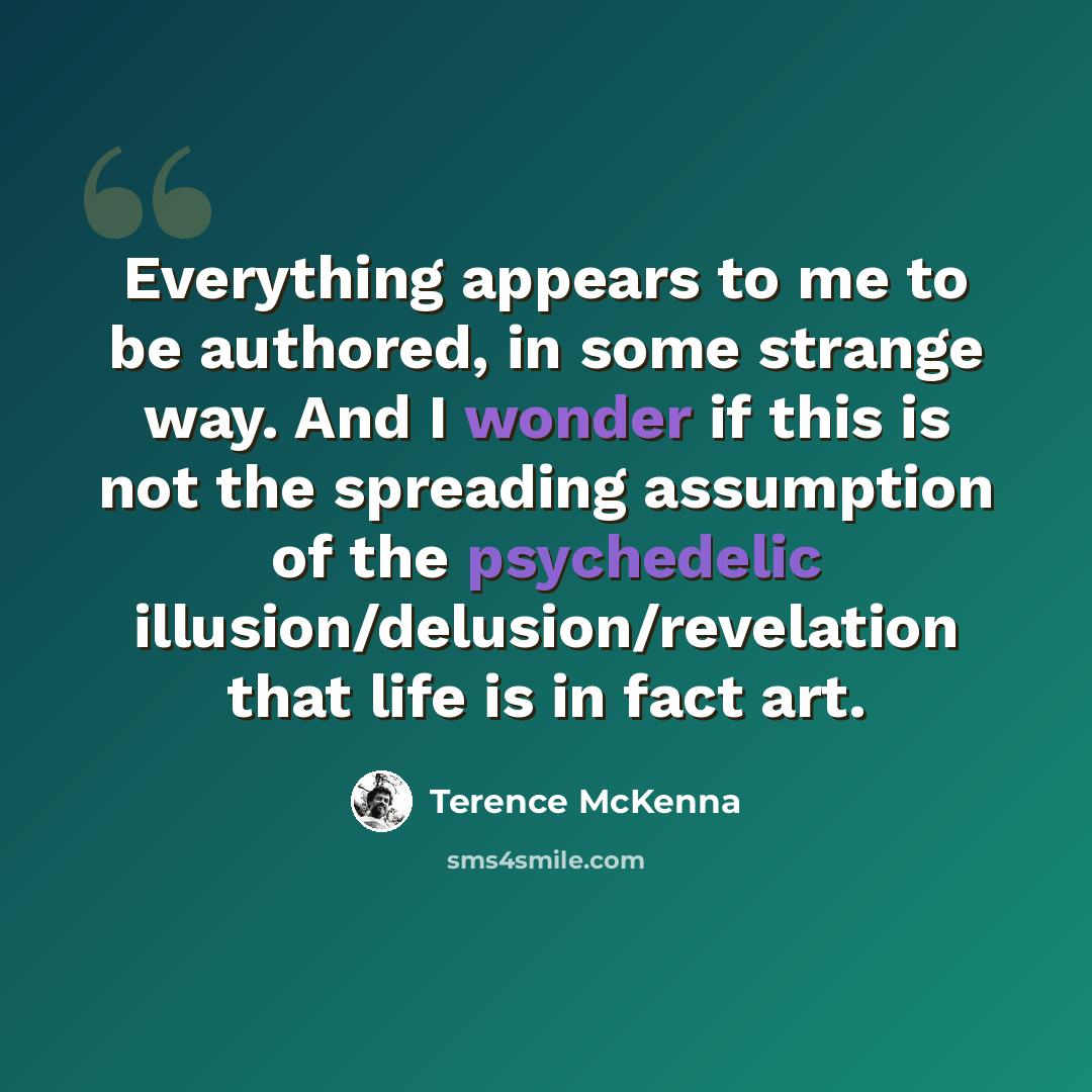 “Everything appears to me to be authored, in some strange way. And I wonder if this is not the spreading assumption of the psychedelic illusion/delusion/revelation that life is in fact art.” quote by Terence McKenna