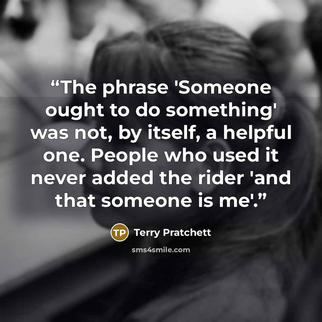 “The phrase 'Someone ought to do something' was not, by itself, a helpful one. People who used it never added the rider 'and that someone is me'.” quote by Terry Pratchett