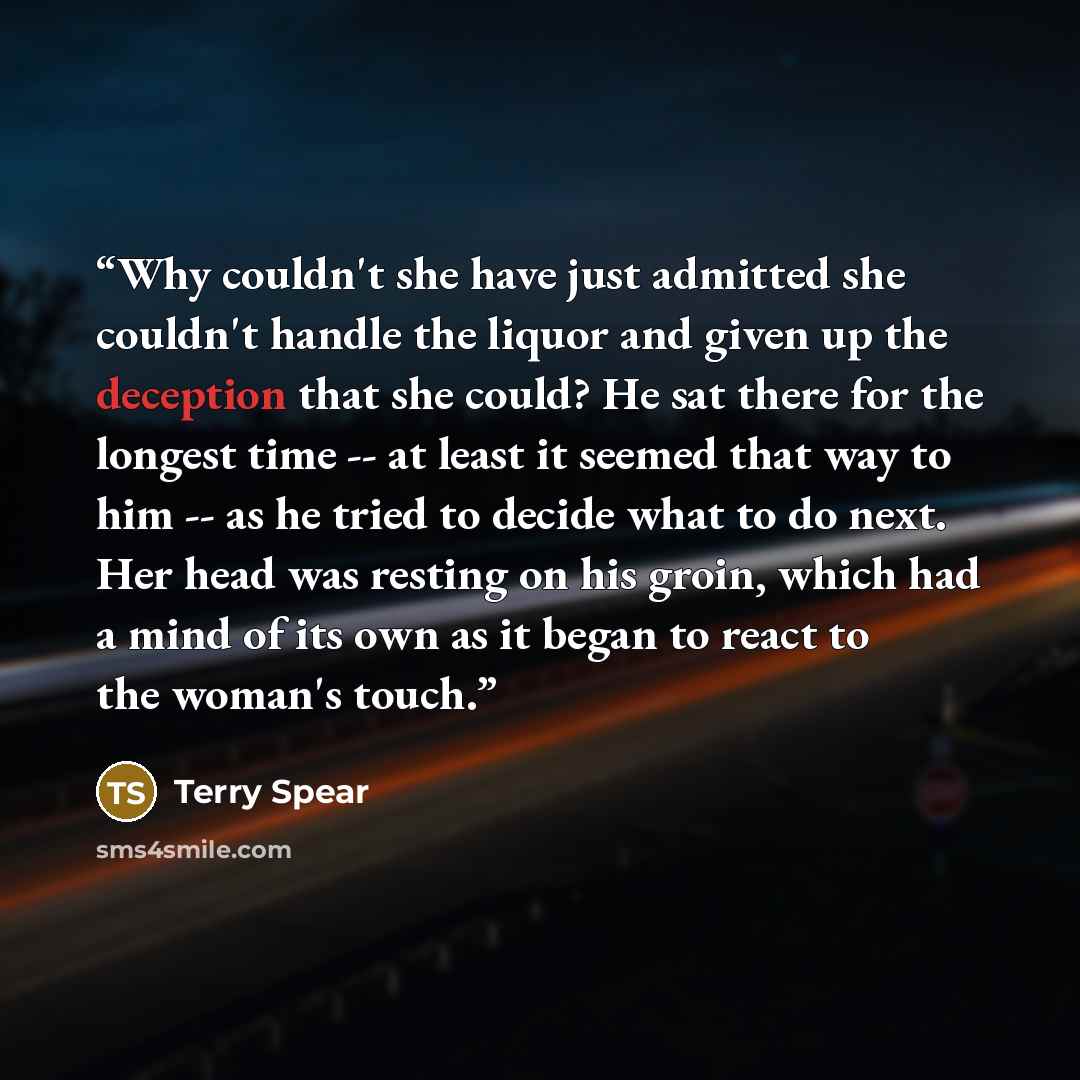 “Why couldn't she have just admitted she couldn't handle the liquor and given up the deception that she could? He sat there for the longest time -- at least it seemed that way to him -- as he tried to decide what to do next. Her head was resting on his groin, which had a mind of its own as it began…” quote by Terry Spear