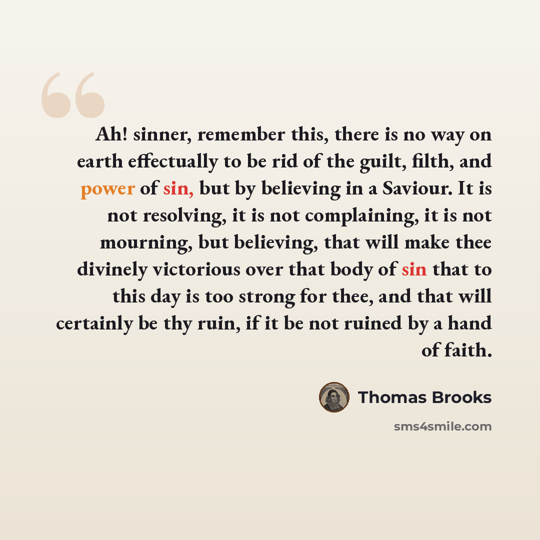 “Ah! sinner, remember this, there is no way on earth effectually to be rid of the guilt, filth, and power of sin, but by believing in a Saviour. It is not resolving, it is not complaining, it is not mourning, but believing, that will make thee divinely victorious over that body of sin that to this…” quote by Thomas Brooks