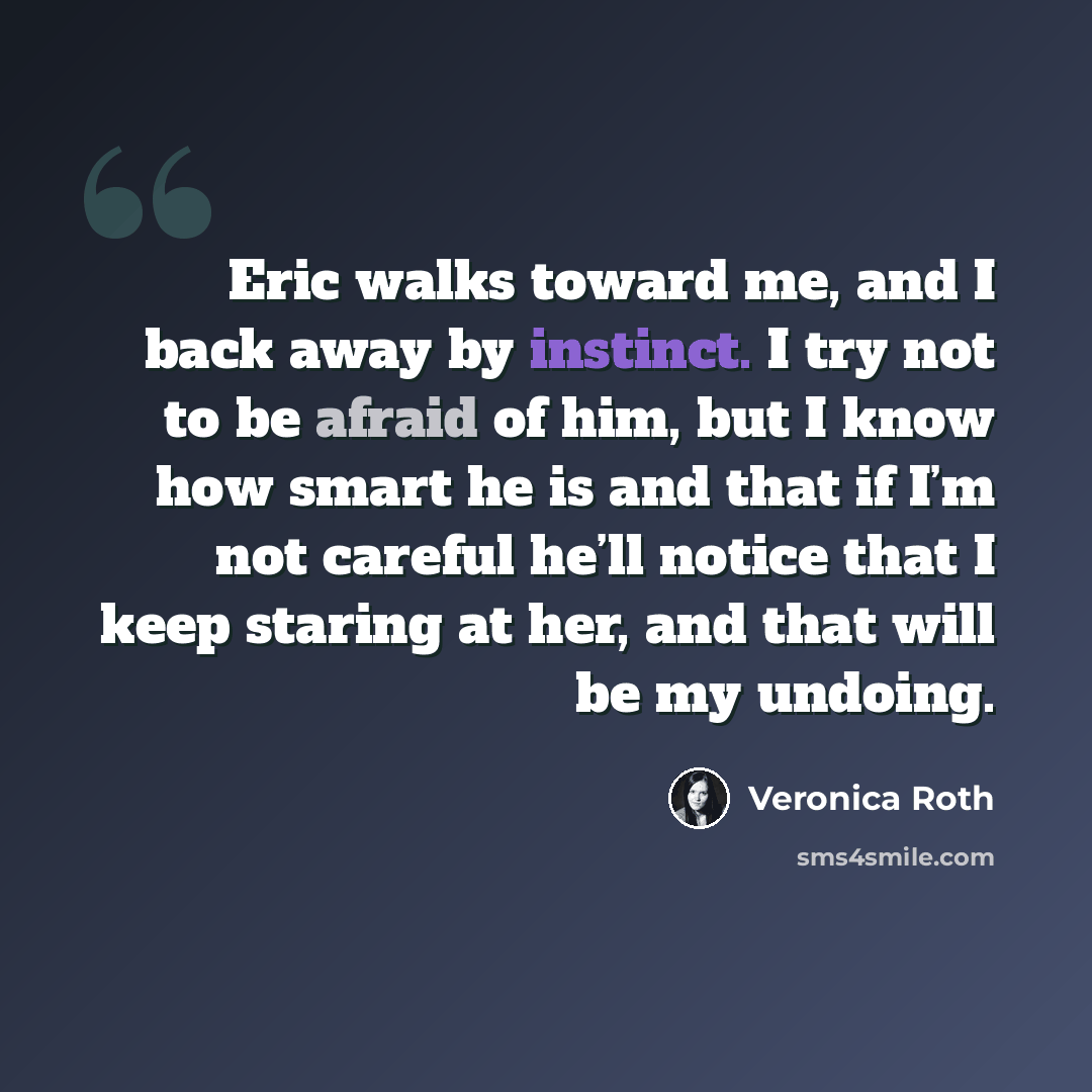 “Eric walks toward me, and I back away by instinct. I try not to be afraid of him, but I know how smart he is and that if I’m not careful he’ll notice that I keep staring at her, and that will be my undoing.” quote by Veronica Roth