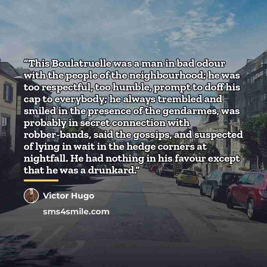 “This Boulatruelle was a man in bad odour with the people of the neighbourhood; he was too respectful, too humble, prompt to doff his cap to everybody; he always trembled and smiled in the presence of the gendarmes, was probably in secret connection with robber-bands, said the gossips, and…” quote by Victor Hugo