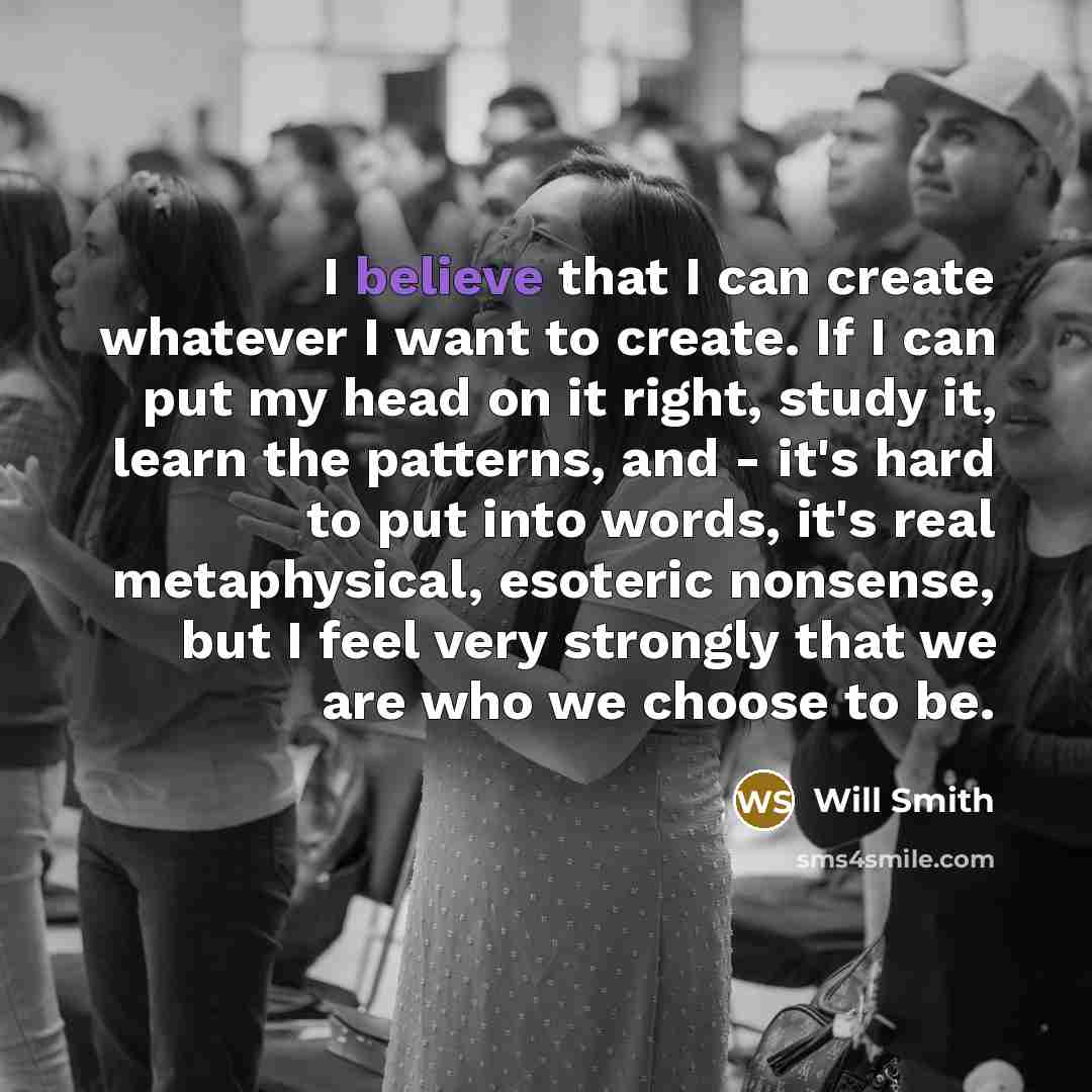 “I believe that I can create whatever I want to create. If I can put my head on it right, study it, learn the patterns, and - it's hard to put into words, it's real metaphysical, esoteric nonsense, but I feel very strongly that we are who we choose to be.” quote by Will Smith
