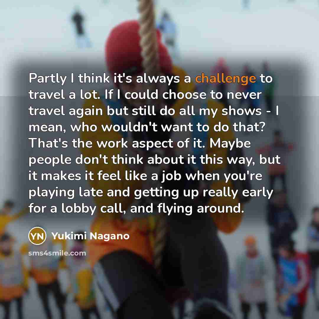 “Partly I think it's always a challenge to travel a lot. If I could choose to never travel again but still do all my shows - I mean, who wouldn't want to do that? That's the work aspect of it. Maybe people don't think about it this way, but it makes it feel like a job when you're playing late and…” quote by Yukimi Nagano